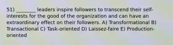 51) ________ leaders inspire followers to transcend their self-interests for the good of the organization and can have an extraordinary effect on their followers. A) Transformational B) Transactional C) Task-oriented D) Laissez-faire E) Production-oriented