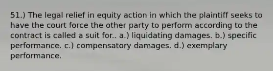 51.) The legal relief in equity action in which the plaintiff seeks to have the court force the other party to perform according to the contract is called a suit for.. a.) liquidating damages. b.) specific performance. c.) compensatory damages. d.) exemplary performance.