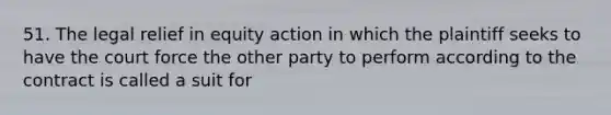 51. The legal relief in equity action in which the plaintiff seeks to have the court force the other party to perform according to the contract is called a suit for