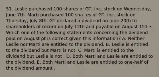 51. Leslie purchased 100 shares of GT, Inc. stock on Wednesday, June 7th. Marti purchased 100 sha res of GT, Inc. stock on Thursday, July 8th. GT declared a dividend on June 20th to shareholders of record on July 12th and payable on August 151 • Which one of the following statements concerning the dividend paid on August pt is correct given this information? A. Neither Leslie nor Marti are entitled to the dividend. B. Leslie is entitled to the dividend but Marti is not. C. Marti is entitled to the dividend but Leslie is not . D. Both Marti and Leslie are entitled to the dividend. E. Both Marti and Leslie are entitled to one-half of the dividend amount .