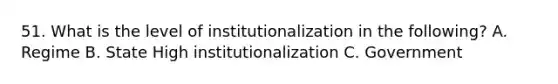 51. What is the level of institutionalization in the following? A. Regime B. State High institutionalization C. Government