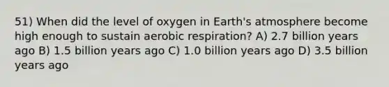 51) When did the level of oxygen in <a href='https://www.questionai.com/knowledge/kRonPjS5DU-earths-atmosphere' class='anchor-knowledge'>earth's atmosphere</a> become high enough to sustain <a href='https://www.questionai.com/knowledge/kyxGdbadrV-aerobic-respiration' class='anchor-knowledge'>aerobic respiration</a>? A) 2.7 billion years ago B) 1.5 billion years ago C) 1.0 billion years ago D) 3.5 billion years ago