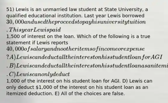 51) Lewis is an unmarried law student at State University, a qualified educational institution. Last year Lewis borrowed 30,000 and used the proceeds to pay his university tuition. This year Lewis paid1,500 of interest on the loan. Which of the following is a true statement if Lewis reports 40,000 of salary and no other items of income or expense? A) Lewis can deduct all the interest on his student loan for AGI. B) Lewis can deduct all the interest on his student loan as an itemized deduction. C) Lewis can only deduct1,000 of the interest on his student loan for AGI. D) Lewis can only deduct 1,000 of the interest on his student loan as an itemized deduction. E) All of the choices are false.