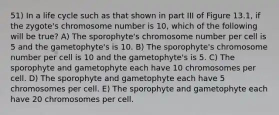 51) In a life cycle such as that shown in part III of Figure 13.1, if the zygote's chromosome number is 10, which of the following will be true? A) The sporophyte's chromosome number per cell is 5 and the gametophyte's is 10. B) The sporophyte's chromosome number per cell is 10 and the gametophyte's is 5. C) The sporophyte and gametophyte each have 10 chromosomes per cell. D) The sporophyte and gametophyte each have 5 chromosomes per cell. E) The sporophyte and gametophyte each have 20 chromosomes per cell.