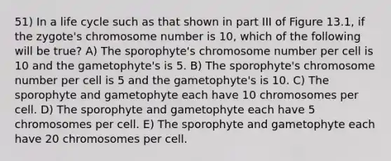 51) In a life cycle such as that shown in part III of Figure 13.1, if the zygote's chromosome number is 10, which of the following will be true? A) The sporophyte's chromosome number per cell is 10 and the gametophyte's is 5. B) The sporophyte's chromosome number per cell is 5 and the gametophyte's is 10. C) The sporophyte and gametophyte each have 10 chromosomes per cell. D) The sporophyte and gametophyte each have 5 chromosomes per cell. E) The sporophyte and gametophyte each have 20 chromosomes per cell.