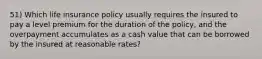 51) Which life insurance policy usually requires the insured to pay a level premium for the duration of the policy, and the overpayment accumulates as a cash value that can be borrowed by the insured at reasonable rates?