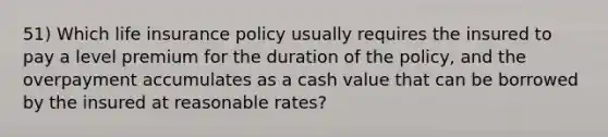 51) Which life insurance policy usually requires the insured to pay a level premium for the duration of the policy, and the overpayment accumulates as a cash value that can be borrowed by the insured at reasonable rates?