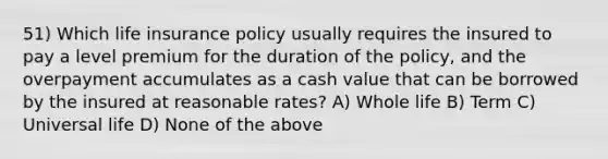 51) Which life insurance policy usually requires the insured to pay a level premium for the duration of the policy, and the overpayment accumulates as a cash value that can be borrowed by the insured at reasonable rates? A) Whole life B) Term C) Universal life D) None of the above