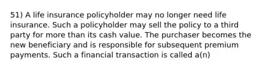 51) A life insurance policyholder may no longer need life insurance. Such a policyholder may sell the policy to a third party for <a href='https://www.questionai.com/knowledge/keWHlEPx42-more-than' class='anchor-knowledge'>more than</a> its cash value. The purchaser becomes the new beneficiary and is responsible for subsequent premium payments. Such a financial transaction is called a(n)