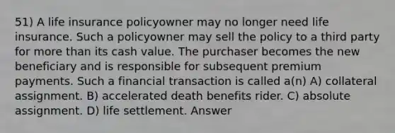 51) A life insurance policyowner may no longer need life insurance. Such a policyowner may sell the policy to a third party for more than its cash value. The purchaser becomes the new beneficiary and is responsible for subsequent premium payments. Such a financial transaction is called a(n) A) collateral assignment. B) accelerated death benefits rider. C) absolute assignment. D) life settlement. Answer