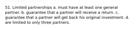 51. Limited partnerships a. must have at least one general partner. b. guarantee that a partner will receive a return. c. guarantee that a partner will get back his original investment. d. are limited to only three partners.