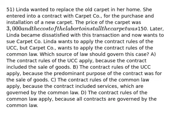 51) Linda wanted to replace the old carpet in her home. She entered into a contract with Carpet Co., for the purchase and installation of a new carpet. The price of the carpet was 3,000 and the cost of the labor to install the carpet was150. Later, Linda became dissatisfied with this transaction and now wants to sue Carpet Co. Linda wants to apply the contract rules of the UCC, but Carpet Co., wants to apply the contract rules of the common law. Which source of law should govern this case? A) The contract rules of the UCC apply, because the contract included the sale of goods. B) The contract rules of the UCC apply, because the predominant purpose of the contract was for the sale of goods. C) The contract rules of the common law apply, because the contract included services, which are governed by the common law. D) The contract rules of the common law apply, because all contracts are governed by the common law.