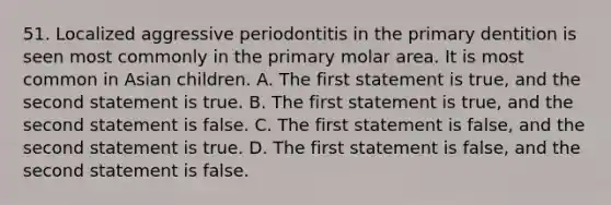 51. Localized aggressive periodontitis in the primary dentition is seen most commonly in the primary molar area. It is most common in Asian children. A. The first statement is true, and the second statement is true. B. The first statement is true, and the second statement is false. C. The first statement is false, and the second statement is true. D. The first statement is false, and the second statement is false.