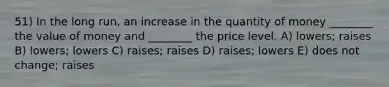 51) In the long run, an increase in the quantity of money ________ the value of money and ________ the price level. A) lowers; raises B) lowers; lowers C) raises; raises D) raises; lowers E) does not change; raises