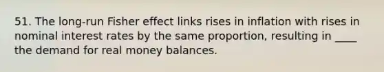 51. The long-run Fisher effect links rises in inflation with rises in nominal interest rates by the same proportion, resulting in ____ the demand for real money balances.