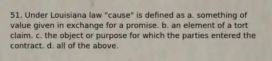 51. Under Louisiana law "cause" is defined as a. something of value given in exchange for a promise. b. an element of a tort claim. c. the object or purpose for which the parties entered the contract. d. all of the above.