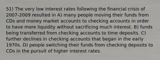 51) The very low interest rates following the financial crisis of 2007-2009 resulted in A) many people moving their funds from CDs and money market accounts to checking accounts in order to have more liquidity without sacrificing much interest. B) funds being transferred from checking accounts to time deposits. C) further declines in checking accounts that began in the early 1970s. D) people switching their funds from checking deposits to CDs in the pursuit of higher interest rates.