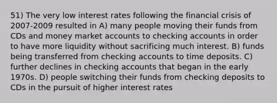 51) The very low interest rates following the financial crisis of 2007-2009 resulted in A) many people moving their funds from CDs and money market accounts to checking accounts in order to have more liquidity without sacrificing much interest. B) funds being transferred from checking accounts to time deposits. C) further declines in checking accounts that began in the early 1970s. D) people switching their funds from checking deposits to CDs in the pursuit of higher interest rates