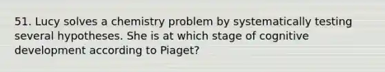 51. Lucy solves a chemistry problem by systematically testing several hypotheses. She is at which stage of cognitive development according to Piaget?