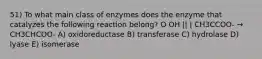 51) To what main class of enzymes does the enzyme that catalyzes the following reaction belong? O OH || | CH3CCOO- → CH3CHCOO- A) oxidoreductase B) transferase C) hydrolase D) lyase E) isomerase