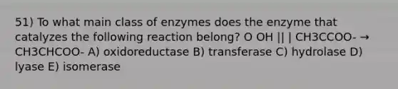 51) To what main class of enzymes does the enzyme that catalyzes the following reaction belong? O OH || | CH3CCOO- → CH3CHCOO- A) oxidoreductase B) transferase C) hydrolase D) lyase E) isomerase