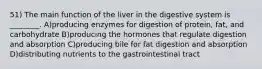 51) The main function of the liver in the digestive system is ________. A)producing enzymes for digestion of protein, fat, and carbohydrate B)producing the hormones that regulate digestion and absorption C)producing bile for fat digestion and absorption D)distributing nutrients to the gastrointestinal tract