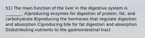 51) The main function of the liver in the digestive system is ________. A)producing enzymes for digestion of protein, fat, and carbohydrate B)producing the hormones that regulate digestion and absorption C)producing bile for fat digestion and absorption D)distributing nutrients to the gastrointestinal tract