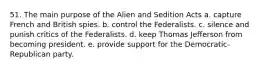 51. The main purpose of the Alien and Sedition Acts a. capture French and British spies. b. control the Federalists. c. silence and punish critics of the Federalists. d. keep Thomas Jefferson from becoming president. e. provide support for the Democratic-Republican party.