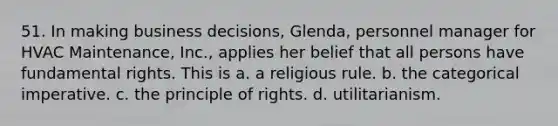 51. In making business decisions, Glenda, personnel manager for HVAC Maintenance, Inc., applies her belief that all persons have fundamental rights. This is​ a. ​a religious rule. b. ​the categorical imperative. c. ​the principle of rights. d. ​utilitarianism.