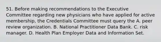 51. Before making recommendations to the Executive Committee regarding new physicians who have applied for active membership, the Credentials Committee must query the A. peer review organization. B. National Practitioner Data Bank. C. risk manager. D. Health Plan Employer Data and Information Set.