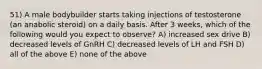 51) A male bodybuilder starts taking injections of testosterone (an anabolic steroid) on a daily basis. After 3 weeks, which of the following would you expect to observe? A) increased sex drive B) decreased levels of GnRH C) decreased levels of LH and FSH D) all of the above E) none of the above