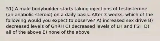 51) A male bodybuilder starts taking injections of testosterone (an anabolic steroid) on a daily basis. After 3 weeks, which of the following would you expect to observe? A) increased sex drive B) decreased levels of GnRH C) decreased levels of LH and FSH D) all of the above E) none of the above