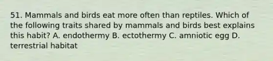 51. Mammals and birds eat more often than reptiles. Which of the following traits shared by mammals and birds best explains this habit? A. endothermy B. ectothermy C. amniotic egg D. terrestrial habitat