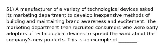 51) A manufacturer of a variety of technological devices asked its marketing department to develop inexpensive methods of building and maintaining brand awareness and excitement. The marketing department then recruited consumers who were early adopters of technological devices to spread the word about the company's new products. This is an example of ________.