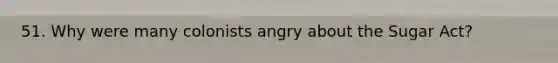 51. Why were many colonists angry about the Sugar Act?