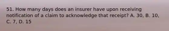 51. How many days does an insurer have upon receiving notification of a claim to acknowledge that receipt? A. 30, B. 10, C. 7, D. 15