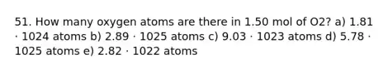 51. How many oxygen atoms are there in 1.50 mol of O2? a) 1.81 ⋅ 1024 atoms b) 2.89 ⋅ 1025 atoms c) 9.03 ⋅ 1023 atoms d) 5.78 ⋅ 1025 atoms e) 2.82 ⋅ 1022 atoms