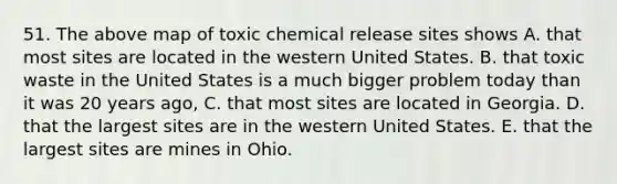 51. The above map of toxic chemical release sites shows A. that most sites are located in the western United States. B. that toxic waste in the United States is a much bigger problem today than it was 20 years ago, C. that most sites are located in Georgia. D. that the largest sites are in the western United States. E. that the largest sites are mines in Ohio.