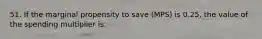 51. If the marginal propensity to save (MPS) is 0.25, the value of the spending multiplier is: