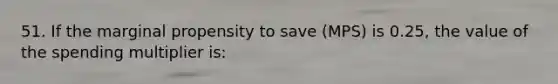 51. If the marginal propensity to save (MPS) is 0.25, the value of the spending multiplier is: