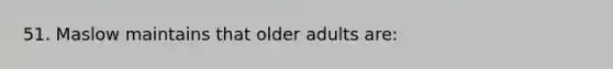 51. Maslow maintains that older adults are: