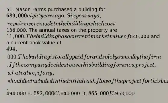 51. Mason Farms purchased a building for 689,000 eight years ago. Six years ago, repairs were made to the building which cost136,000. The annual taxes on the property are 11,000. The building has a current market value of840,000 and a current book value of 494,000. The building is totally paid for and solely owned by the firm. If the company decides to use this building for a new project, what value, if any, should be included in the initial cash flow of the project for this building? A.494,000 B. 582,000 C.840,000 D. 865,000 E.953,000