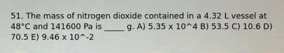 51. The mass of nitrogen dioxide contained in a 4.32 L vessel at 48°C and 141600 Pa is _____ g. A) 5.35 x 10^4 B) 53.5 C) 10.6 D) 70.5 E) 9.46 x 10^-2