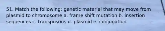 51. Match the following: genetic material that may move from plasmid to chromosome a. frame shift mutation b. insertion sequences c. transposons d. plasmid e. conjugation