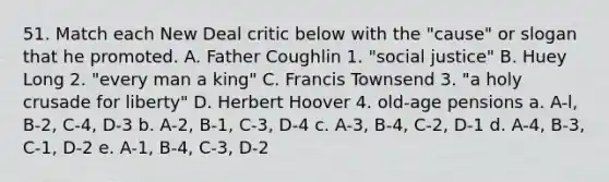 51. Match each New Deal critic below with the "cause" or slogan that he promoted. A. Father Coughlin 1. "social justice" B. Huey Long 2. "every man a king" C. Francis Townsend 3. "a holy crusade for liberty" D. Herbert Hoover 4. old-age pensions a. A-l, B-2, C-4, D-3 b. A-2, B-1, C-3, D-4 c. A-3, B-4, C-2, D-1 d. A-4, B-3, C-1, D-2 e. A-1, B-4, C-3, D-2