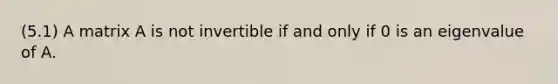 (5.1) A matrix A is not invertible if and only if 0 is an eigenvalue of A.