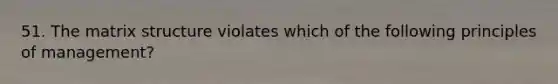 51. The matrix structure violates which of the following principles of management?