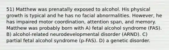 51) Matthew was prenatally exposed to alcohol. His physical growth is typical and he has no facial abnormalities. However, he has impaired motor coordination, attention span, and memory. Matthew was probably born with A) fetal alcohol syndrome (FAS). B) alcohol-related neurodevelopmental disorder (ARND). C) partial fetal alcohol syndrome (p-FAS). D) a genetic disorder.