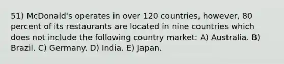 51) McDonald's operates in over 120 countries, however, 80 percent of its restaurants are located in nine countries which does not include the following country market: A) Australia. B) Brazil. C) Germany. D) India. E) Japan.