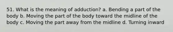 51. What is the meaning of adduction? a. Bending a part of the body b. Moving the part of the body toward the midline of the body c. Moving the part away from the midline d. Turning inward